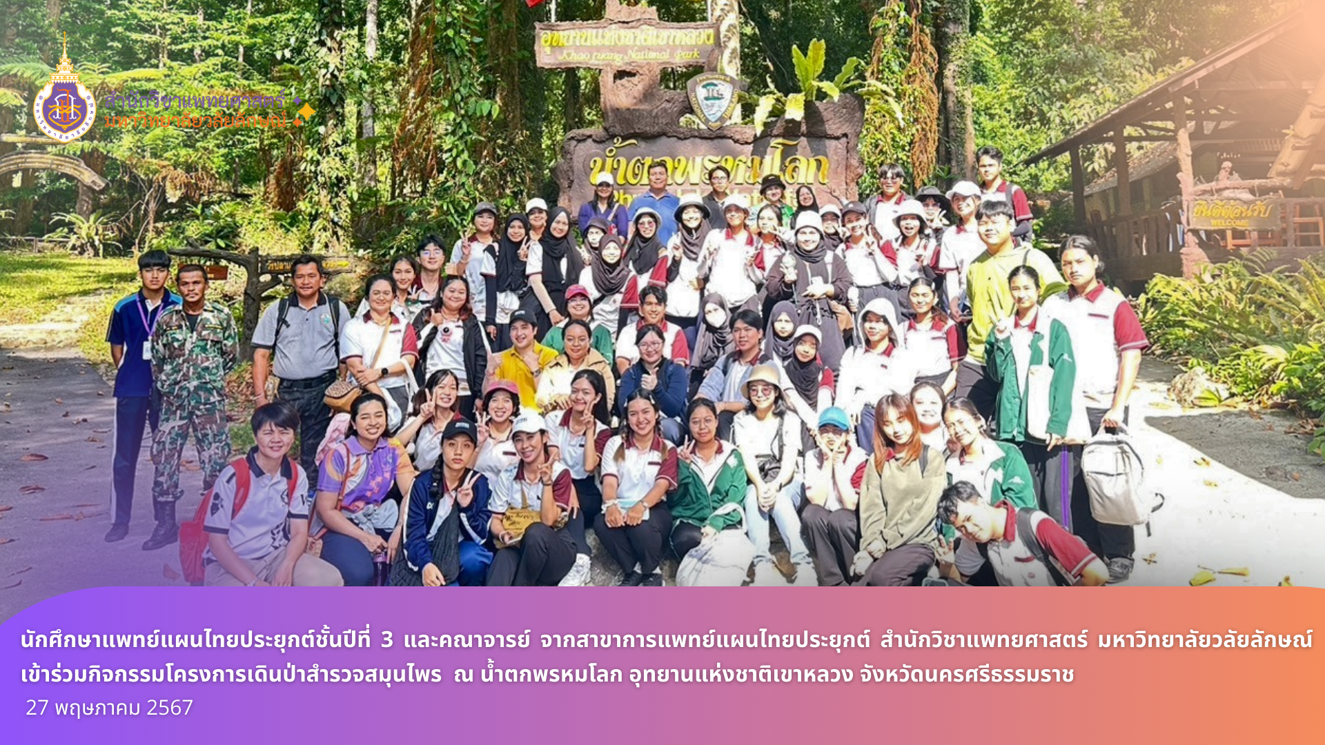 นักศึกษาแพทย์แผนไทยประยุกต์ชั้นปีที่ 3 และคณาจารย์จากสาขาการแพทย์แผนไทยประยุกต์ สำนักวิชาแพทยศาสตร์ มหาวิทยาลัยวลัยลักษณ์ เข้าร่วมกิจกรรมโครงการเดินป่าสำรวจสมุนไพร ณ น้ำตกพรหมโลก อุทยานแห่งชาติเขาหลวง จังหวัดนครศรีธรรมราช